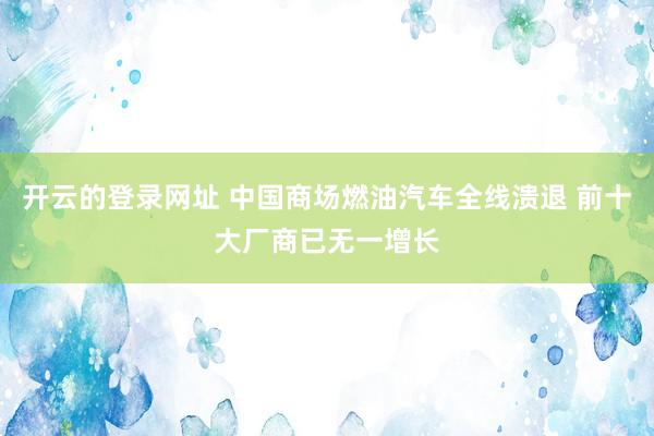 开云的登录网址 中国商场燃油汽车全线溃退 前十大厂商已无一增长