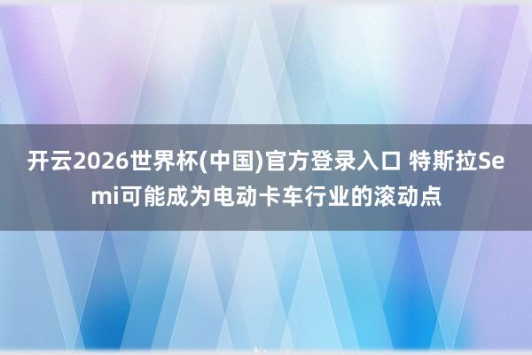 开云2026世界杯(中国)官方登录入口 特斯拉Semi可能成为电动卡车行业的滚动点
