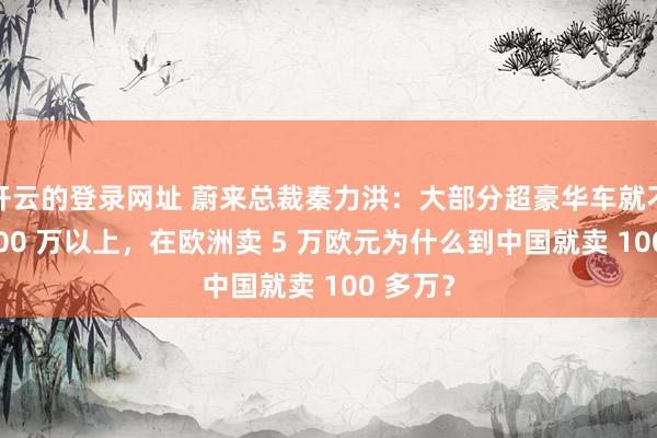 开云的登录网址 蔚来总裁秦力洪：大部分超豪华车就不该卖 100 万以上，在欧洲卖 5 万欧元为什么到中国就卖 100 多万？