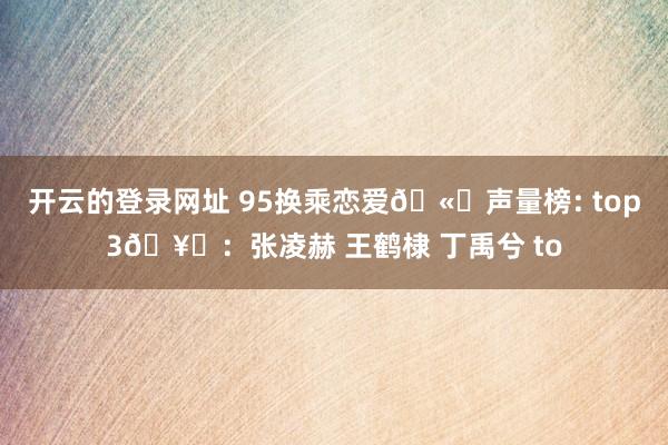 开云的登录网址 95换乘恋爱🫘声量榜: top3🥜：张凌赫 王鹤棣 丁禹兮 to