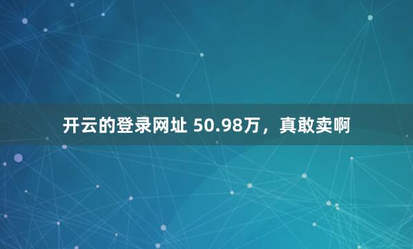 开云的登录网址 50.98万，真敢卖啊
