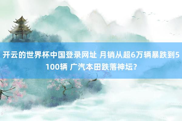 开云的世界杯中国登录网址 月销从超6万辆暴跌到5100辆 广汽本田跌落神坛？