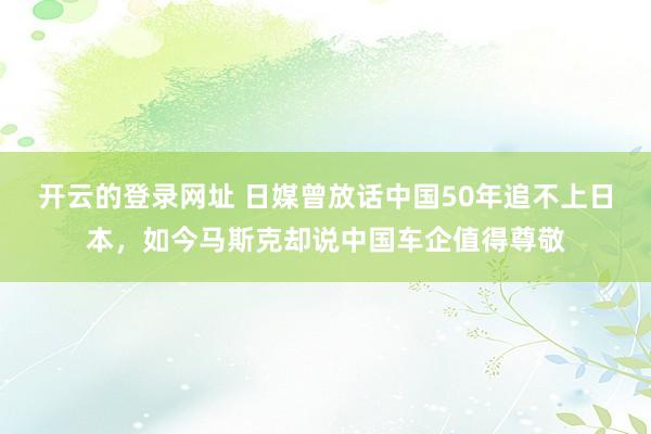开云的登录网址 日媒曾放话中国50年追不上日本，如今马斯克却说中国车企值得尊敬