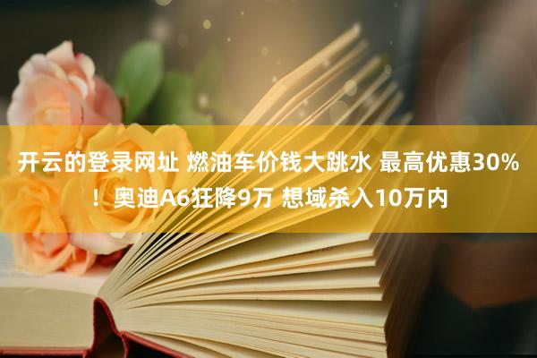 开云的登录网址 燃油车价钱大跳水 最高优惠30%！奥迪A6狂降9万 想域杀入10万内
