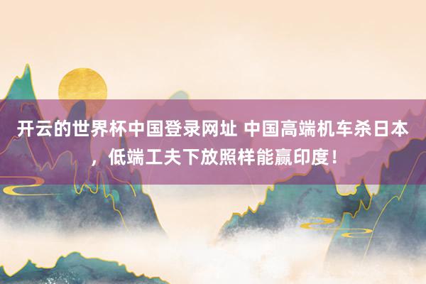 开云的世界杯中国登录网址 中国高端机车杀日本，低端工夫下放照样能赢印度！