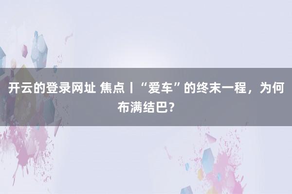 开云的登录网址 焦点丨“爱车”的终末一程，为何布满结巴？