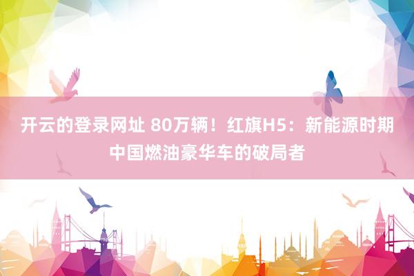 开云的登录网址 80万辆！红旗H5：新能源时期中国燃油豪华车的破局者