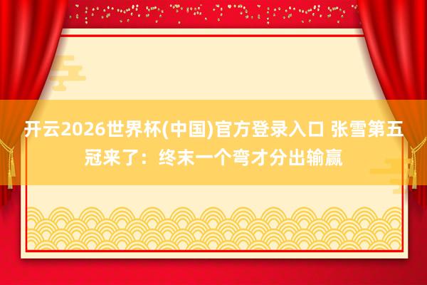 开云2026世界杯(中国)官方登录入口 张雪第五冠来了：终末一个弯才分出输赢