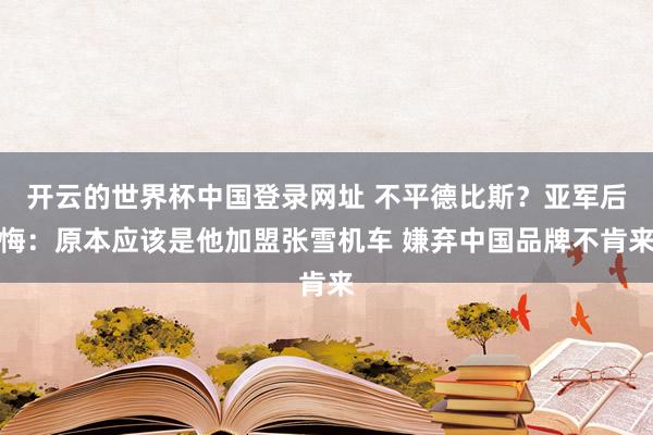 开云的世界杯中国登录网址 不平德比斯？亚军后悔：原本应该是他加盟张雪机车 嫌弃中国品牌不肯来