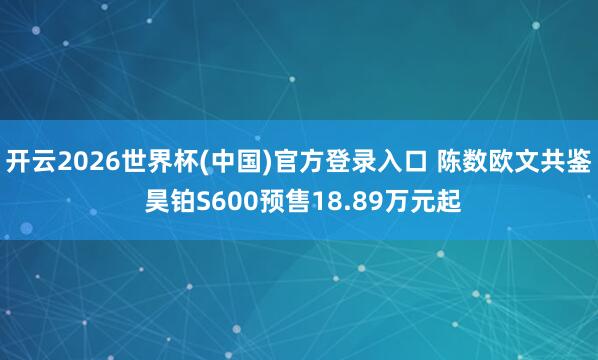 开云2026世界杯(中国)官方登录入口 陈数欧文共鉴 昊铂S600预售18.89万元起