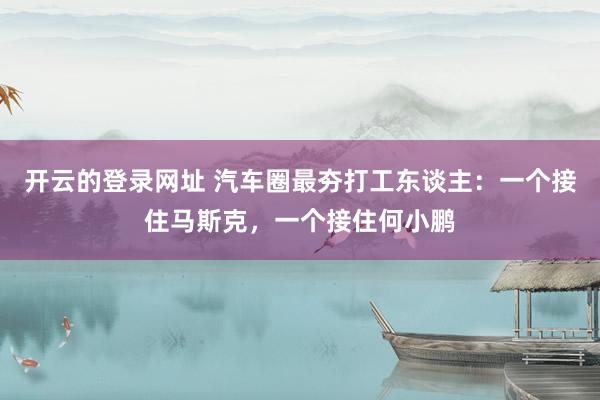 开云的登录网址 汽车圈最夯打工东谈主：一个接住马斯克，一个接住何小鹏