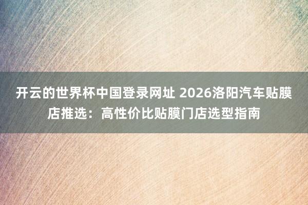 开云的世界杯中国登录网址 2026洛阳汽车贴膜店推选：高性价比贴膜门店选型指南