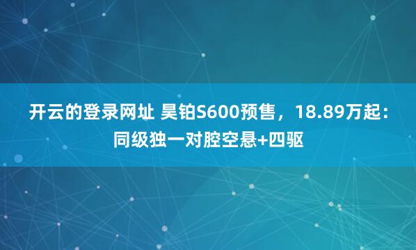 开云的登录网址 昊铂S600预售，18.89万起：同级独一对腔空悬+四驱