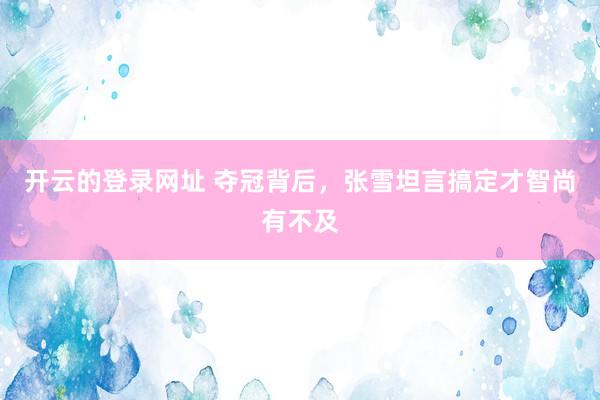 开云的登录网址 夺冠背后，张雪坦言搞定才智尚有不及