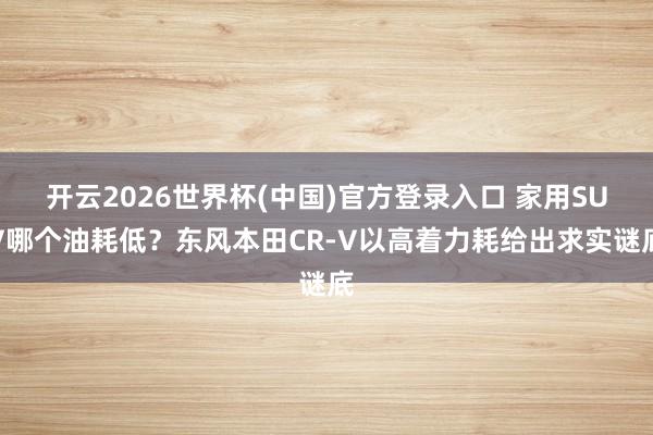 开云2026世界杯(中国)官方登录入口 家用SUV哪个油耗低？东风本田CR-V以高着力耗给出求实谜底