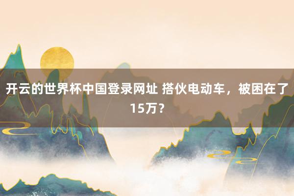 开云的世界杯中国登录网址 搭伙电动车，被困在了15万？