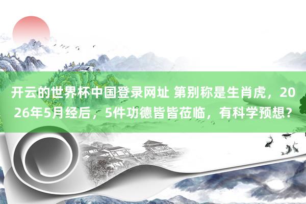 开云的世界杯中国登录网址 第别称是生肖虎，2026年5月经后，5件功德皆皆莅临，有科学预想？