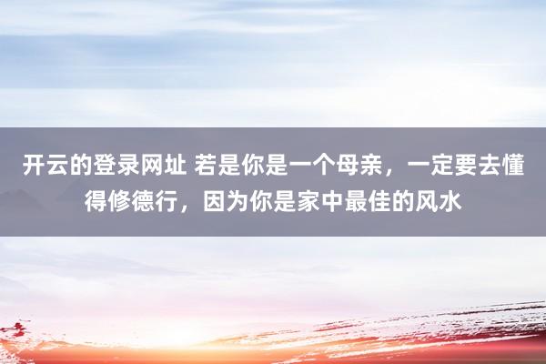 开云的登录网址 若是你是一个母亲，一定要去懂得修德行，因为你是家中最佳的风水