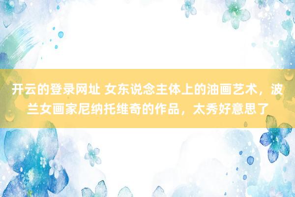 开云的登录网址 女东说念主体上的油画艺术，波兰女画家尼纳托维奇的作品，太秀好意思了