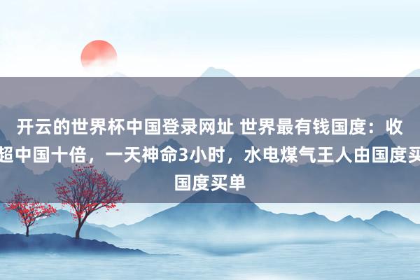 开云的世界杯中国登录网址 世界最有钱国度：收入超中国十倍，一天神命3小时，水电煤气王人由国度买单