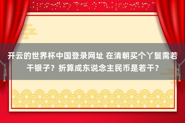 开云的世界杯中国登录网址 在清朝买个丫鬟需若干银子？折算成东说念主民币是若干？