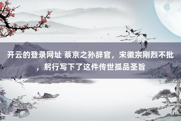 开云的登录网址 蔡京之孙辞官，宋徽宗刚烈不批，躬行写下了这件传世孤品圣旨