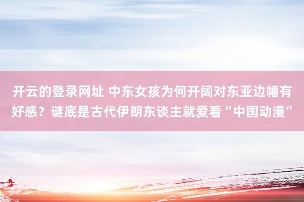 开云的登录网址 中东女孩为何开阔对东亚边幅有好感？谜底是古代伊朗东谈主就爱看“中国动漫”