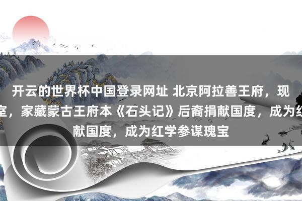 开云的世界杯中国登录网址 北京阿拉善王府，现为公安部寝室，家藏蒙古王府本《石头记》后裔捐献国度，成为红学参谋瑰宝