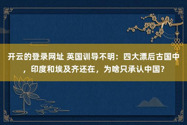 开云的登录网址 英国训导不明：四大漂后古国中，印度和埃及齐还在，为啥只承认中国？