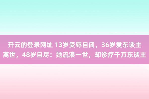 开云的登录网址 13岁受辱自闭，36岁爱东谈主离世，48岁自尽：她流浪一世，却诊疗千万东谈主