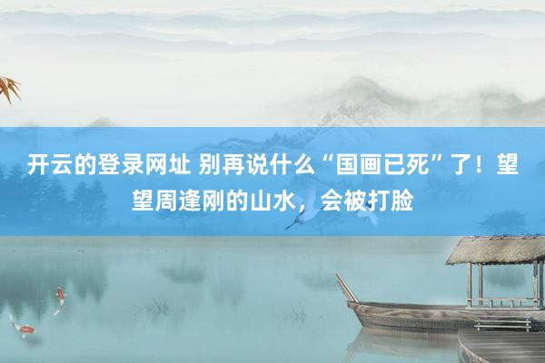 开云的登录网址 别再说什么“国画已死”了！望望周逢刚的山水，会被打脸