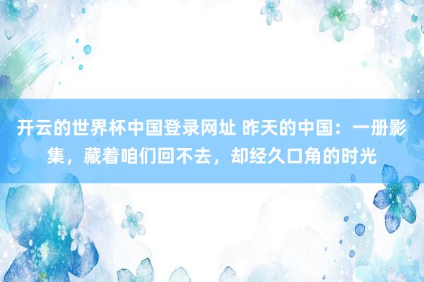 开云的世界杯中国登录网址 昨天的中国：一册影集，藏着咱们回不去，却经久口角的时光