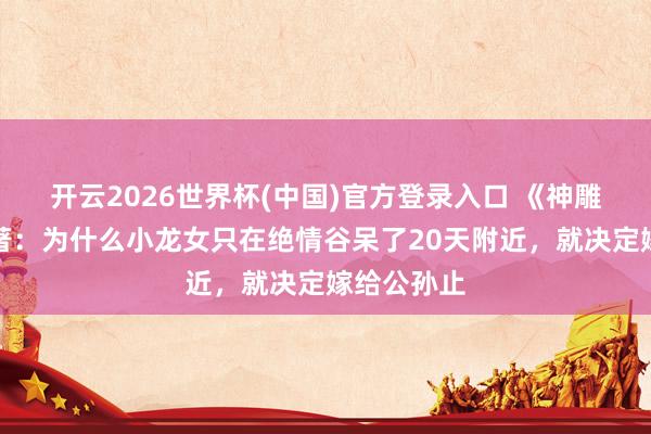 开云2026世界杯(中国)官方登录入口 《神雕侠侣》原著：为什么小龙女只在绝情谷呆了20天附近，就决定嫁给公孙止