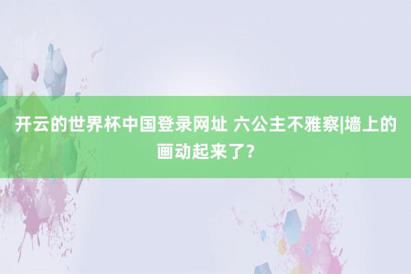 开云的世界杯中国登录网址 六公主不雅察|墙上的画动起来了？