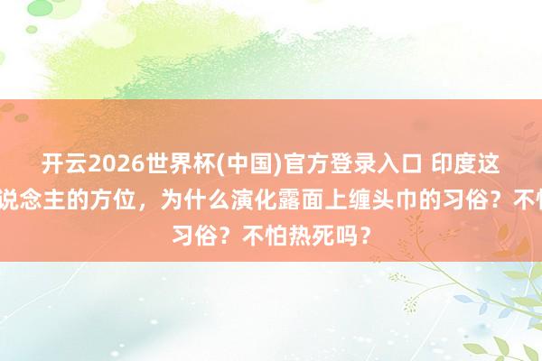 开云2026世界杯(中国)官方登录入口 印度这种热死东说念主的方位，为什么演化露面上缠头巾的习俗？不怕热死吗？