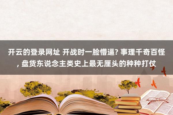 开云的登录网址 开战时一脸懵逼? 事理千奇百怪， 盘货东说念主类史上最无厘头的种种打仗