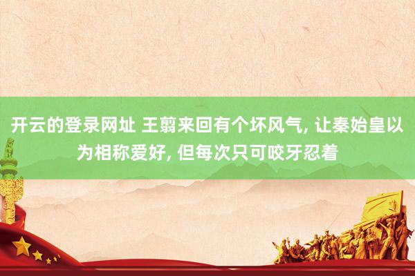 开云的登录网址 王翦来回有个坏风气， 让秦始皇以为相称爱好， 但每次只可咬牙忍着