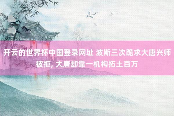 开云的世界杯中国登录网址 波斯三次跪求大唐兴师被拒， 大唐却靠一机构拓土百万