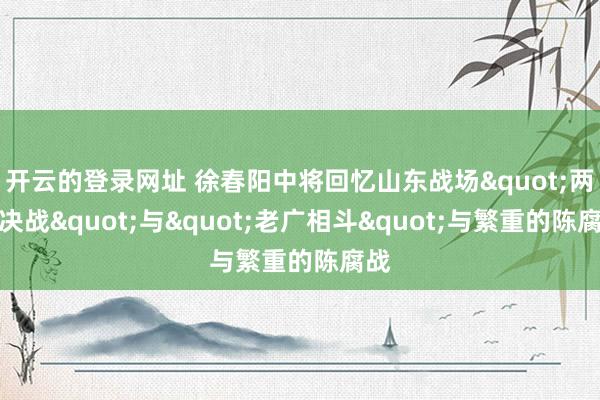 开云的登录网址 徐春阳中将回忆山东战场"两陈决战"与"老广相斗"与繁重的陈腐战