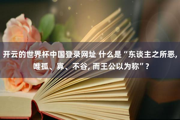 开云的世界杯中国登录网址 什么是“东谈主之所恶， 唯孤、寡、不谷， 而王公以为称”?
