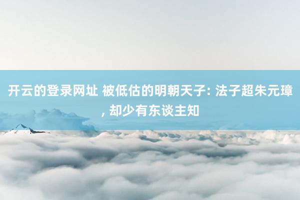 开云的登录网址 被低估的明朝天子: 法子超朱元璋， 却少有东谈主知