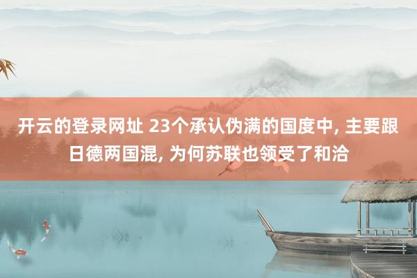 开云的登录网址 23个承认伪满的国度中， 主要跟日德两国混， 为何苏联也领受了和洽