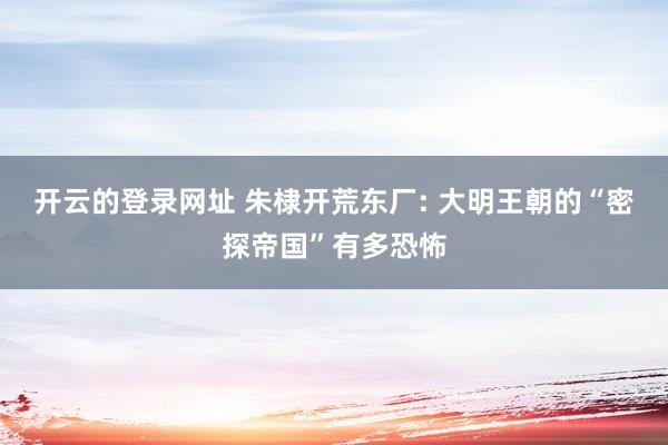 开云的登录网址 朱棣开荒东厂: 大明王朝的“密探帝国”有多恐怖