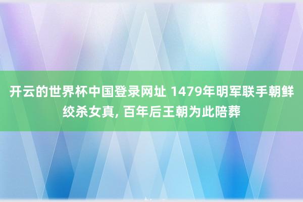开云的世界杯中国登录网址 1479年明军联手朝鲜绞杀女真， 百年后王朝为此陪葬