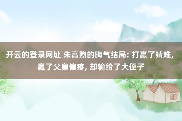 开云的登录网址 朱高煦的晦气结局: 打赢了靖难， 赢了父皇偏疼， 却输给了大侄子