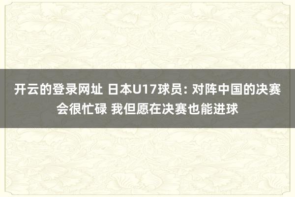 开云的登录网址 日本U17球员: 对阵中国的决赛会很忙碌 我但愿在决赛也能进球