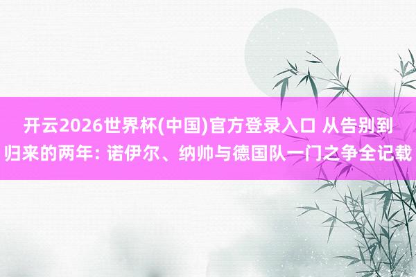 开云2026世界杯(中国)官方登录入口 从告别到归来的两年: 诺伊尔、纳帅与德国队一门之争全记载