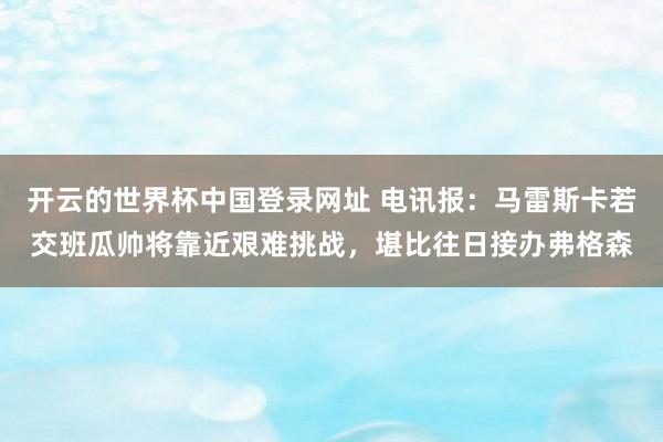 开云的世界杯中国登录网址 电讯报：马雷斯卡若交班瓜帅将靠近艰难挑战，堪比往日接办弗格森