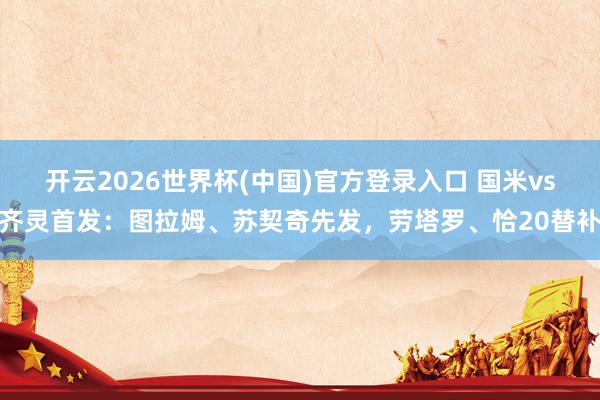 开云2026世界杯(中国)官方登录入口 国米vs齐灵首发：图拉姆、苏契奇先发，劳塔罗、恰20替补