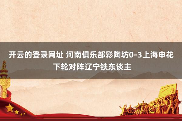 开云的登录网址 河南俱乐部彩陶坊0-3上海申花 下轮对阵辽宁铁东谈主